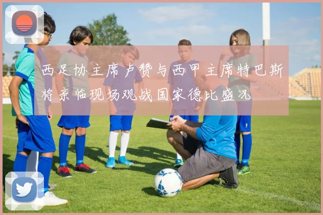 西足协主席卢赞与西甲主席特巴斯将亲临现场观战国家德比盛况