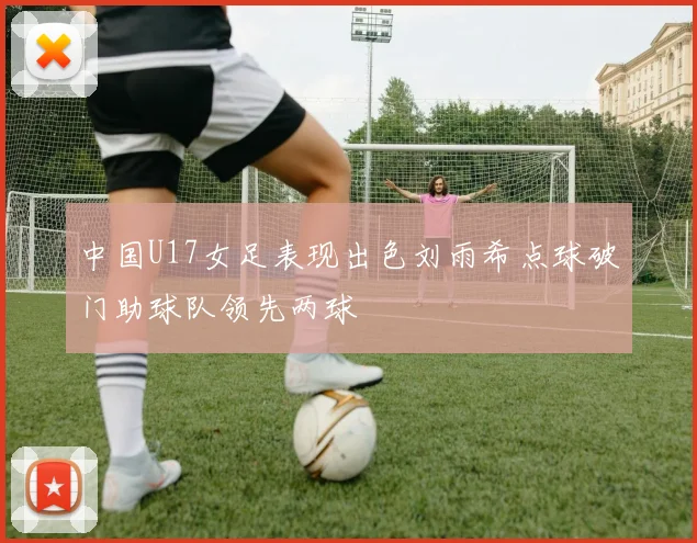 中国U17女足表现出色刘雨希点球破门助球队领先两球