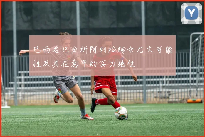巴西名记分析阿利松转会尤文可能性及其在意甲的实力地位
