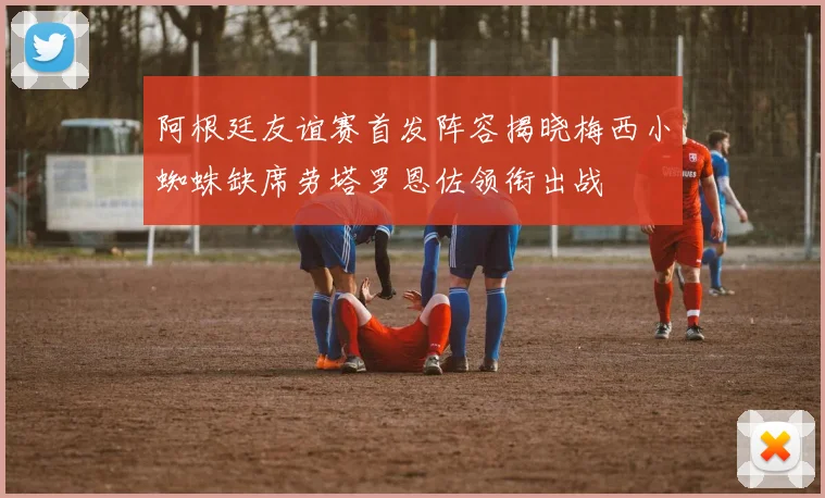 阿根廷友谊赛首发阵容揭晓梅西小蜘蛛缺席劳塔罗恩佐领衔出战