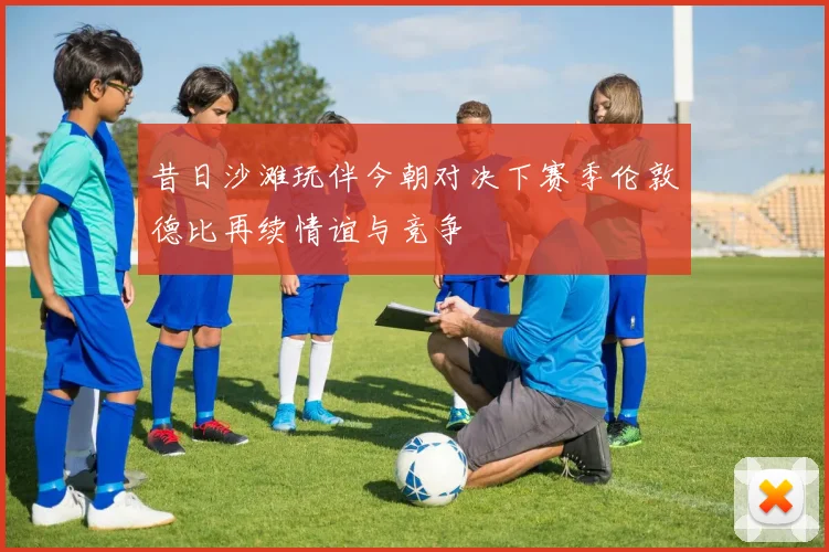 昔日沙滩玩伴今朝对决下赛季伦敦德比再续情谊与竞争
