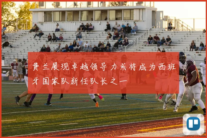 费兰展现卓越领导力或将成为西班牙国家队新任队长之一