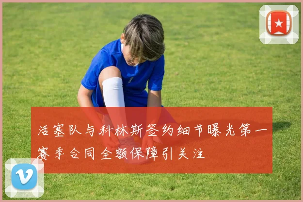 活塞队与科林斯签约细节曝光第一赛季合同全额保障引关注