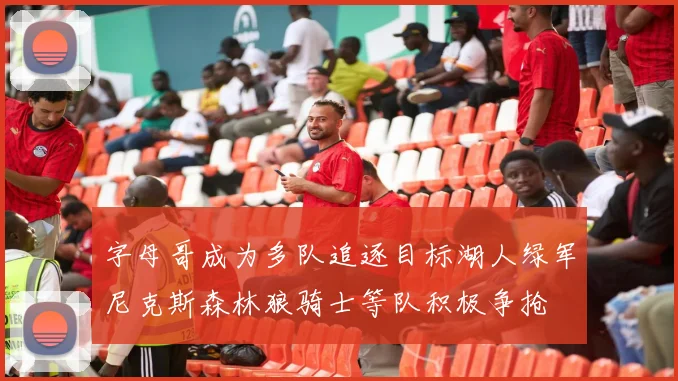字母哥成为多队追逐目标湖人绿军尼克斯森林狼骑士等队积极争抢
