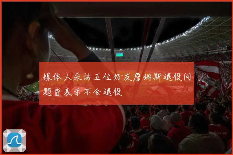 媒体人采访五位好友詹姆斯退役问题皆表示不会退役