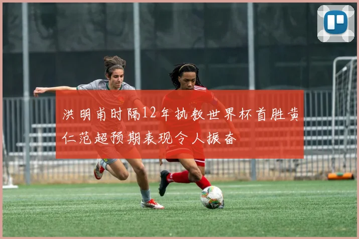 洪明甫时隔12年执教世界杯首胜黄仁范超预期表现令人振奋