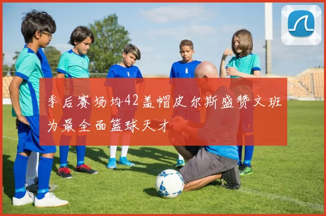 季后赛场均42盖帽皮尔斯盛赞文班为最全面篮球天才