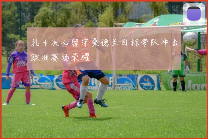 扎卡决心留守桑德兰目标带队冲击欧洲赛场荣耀